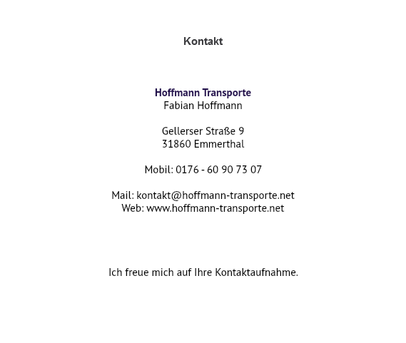  Kontakt Hoffmann Transporte Fabian Hoffmann Gellerser Straße 9 31860 Emmerthal Mobil: 0176 - 60 90 73 07 Mail: kontakt@hoffmann-transporte.net Web: www.hoffmann-transporte.net Ich freue mich auf Ihre Kontaktaufnahme. 